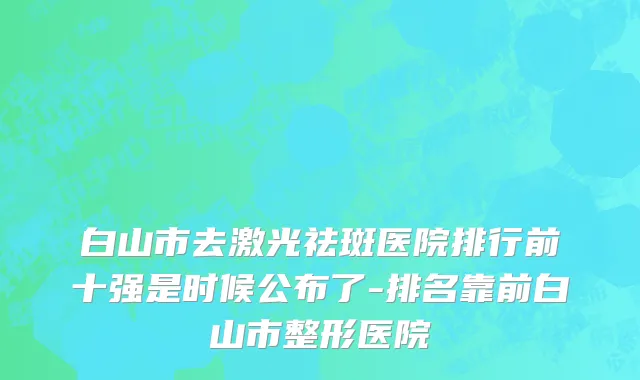 白山市去激光祛斑医院排行前十强是时候公布了-排名靠前白山市整形医院