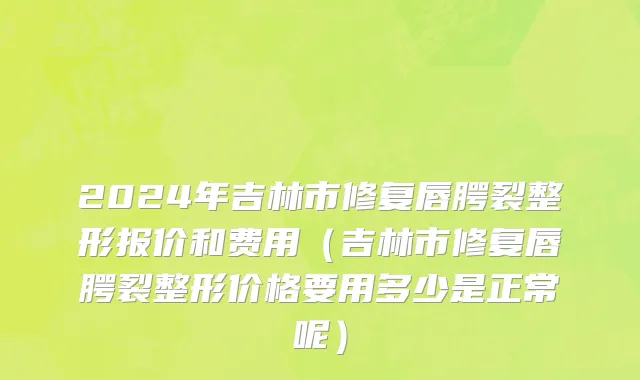 2024年吉林市修复唇腭裂整形报价和费用（吉林市修复唇腭裂整形价格要用多少是正常呢）