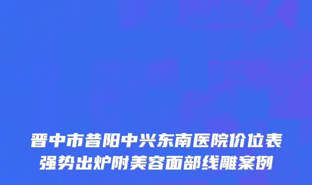 晋中市昔阳中兴东南医院价位表强势出炉附美容面部线雕案例