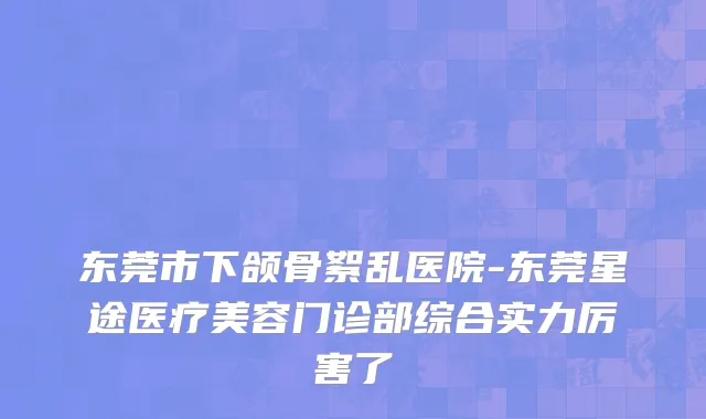 东莞市下颌骨絮乱医院-东莞星途医疗美容门诊部综合实力厉害了