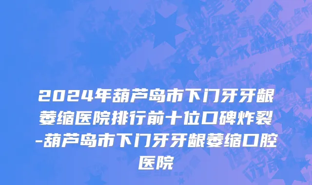 2024年葫芦岛市下门牙牙龈萎缩医院排行前十位口碑炸裂-葫芦岛市下门牙牙龈萎缩口腔医院