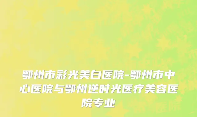 鄂州市彩光美白医院-鄂州市中心医院与鄂州逆时光医疗美容医院专业