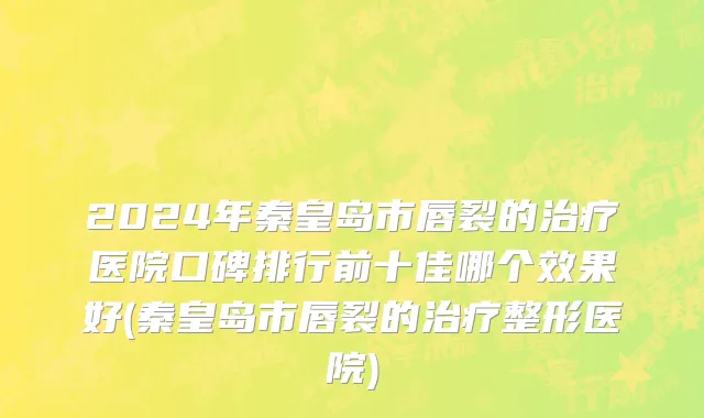 2024年秦皇岛市唇裂的治疗医院口碑排行前十佳哪个效果好(秦皇岛市唇裂的治疗整形医院)