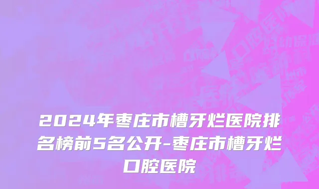 2024年枣庄市槽牙烂医院排名榜前5名公开-枣庄市槽牙烂口腔医院
