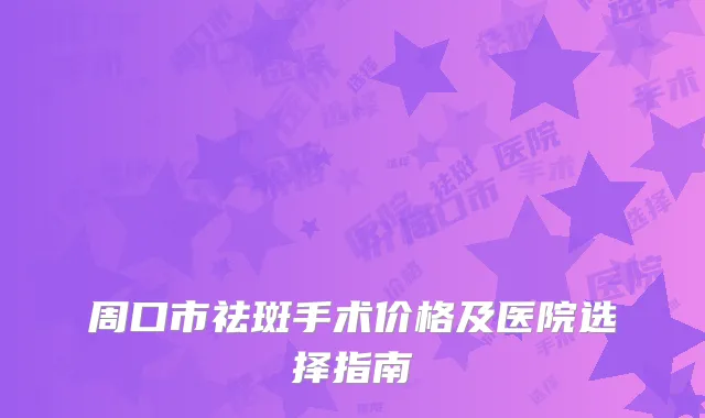 周口市祛斑手术价格及医院选择指南