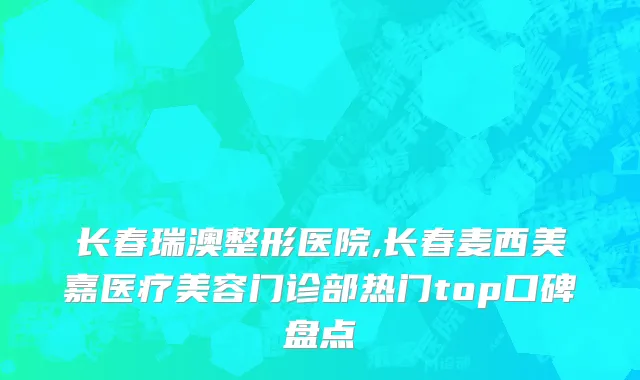 长春瑞澳整形医院,长春麦西美嘉医疗美容门诊部热门top口碑盘点