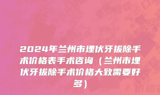 2024年兰州市埋伏牙拔除手术价格表手术咨询（兰州市埋伏牙拔除手术价格大致需要好多）