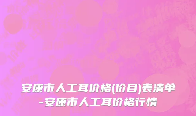 安康市人工耳价格(价目)表清单-安康市人工耳价格行情