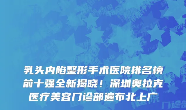 乳头内陷整形手术医院排名榜前十强全新揭晓!深圳奥拉克医疗美容门诊部遍布北上广