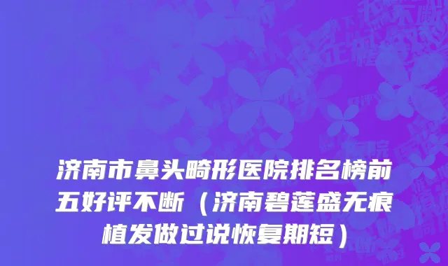 济南市鼻头畸形医院排名榜前五好评不断（济南碧莲盛无痕植发做过说恢复期短）