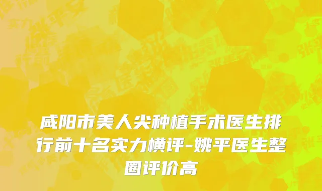 咸阳市美人尖种植手术医生排行前十名实力横评-姚平医生整圈评价高