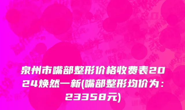 泉州市嘴部整形价格收费表2024焕然一新(嘴部整形均价为：23358元)