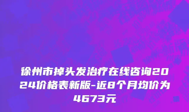 徐州市掉头发治疗在线咨询2024价格表新版-近8个月均价为4673元