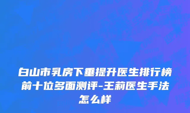 白山市乳房下垂提升医生排行榜前十位多面测评-王莉医生手法怎么样