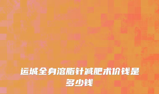运城全身溶脂针减肥术价钱是多少钱