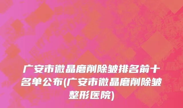 广安市微晶磨削除皱排名前十名单公布(广安市微晶磨削除皱整形医院)