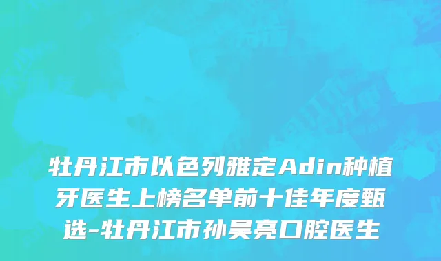 牡丹江市以色列雅定Adin种植牙医生上榜名单前十佳年度甄选-牡丹江市孙昊亮口腔医生