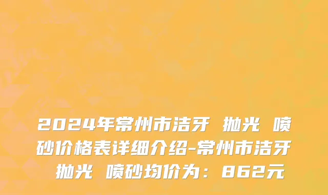 2024年常州市洁牙 抛光 喷砂价格表详细介绍-常州市洁牙 抛光 喷砂均价为：862元