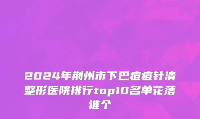 2024年荆州市下巴痘痘针清整形医院排行top10名单花落谁个