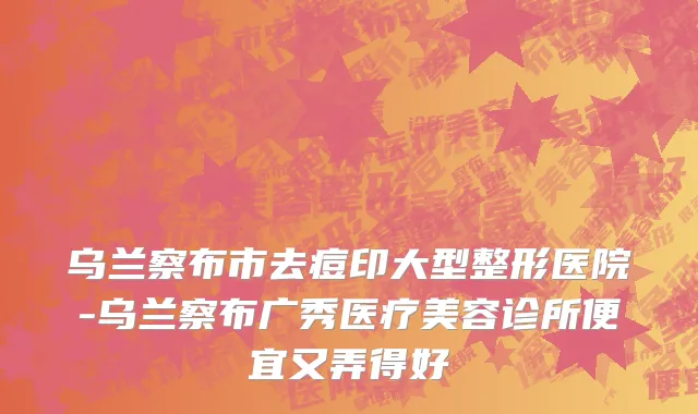 乌兰察布市去痘印大型整形医院-乌兰察布广秀医疗美容诊所便宜又弄得好