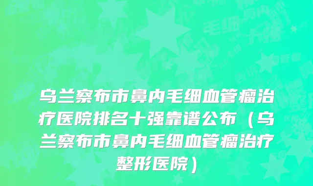 乌兰察布市鼻内毛细血管瘤治疗医院排名十强靠谱公布（乌兰察布市鼻内毛细血管瘤治疗整形医院）