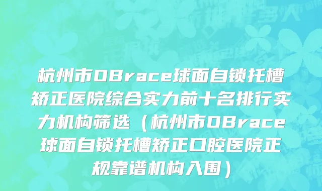 杭州市OBrace球面自锁托槽矫正医院综合实力前十名排行实力机构筛选（杭州市OBrace球面自锁托槽矫正口腔医院正规靠谱机构入围）