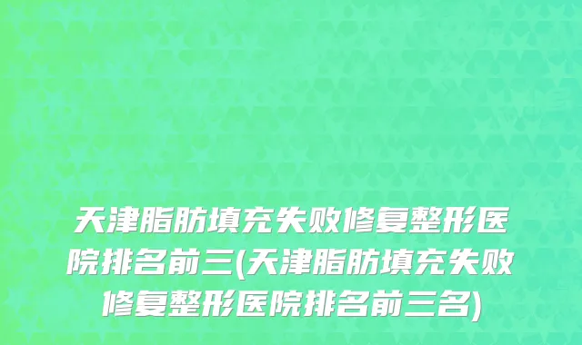 天津脂肪填充失败修复整形医院排名前三(天津脂肪填充失败修复整形医院排名前三名)