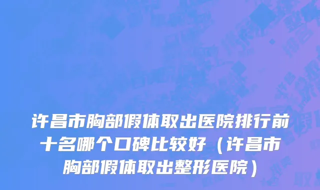 许昌市胸部假体取出医院排行前十名哪个口碑比较好（许昌市胸部假体取出整形医院）