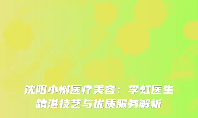 沈阳小树医疗美容：李虹医生精湛技艺与优质服务解析