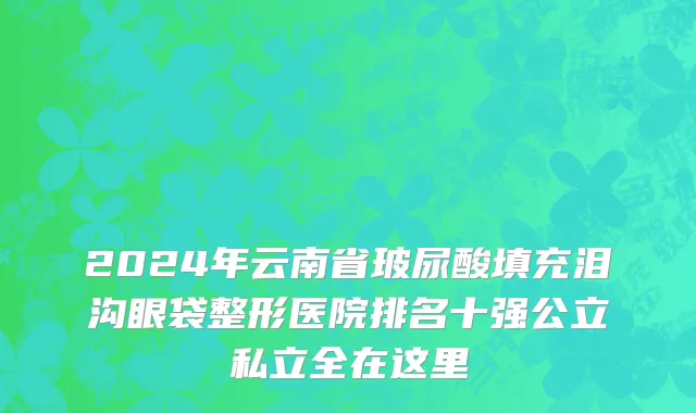 2024年云南省玻尿酸填充泪沟眼袋整形医院排名十强公立私立全在这里
