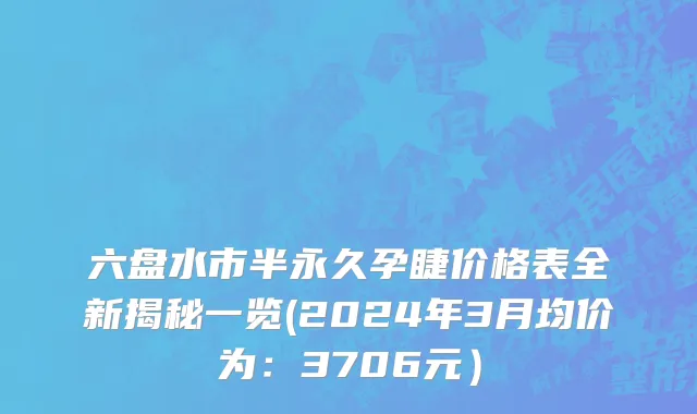 六盘水市半永久孕睫价格表全新揭秘一览(2024年3月均价为：3706元）