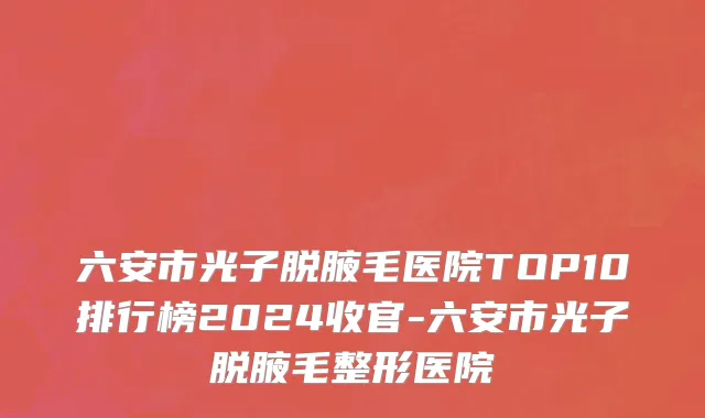 六安市光子脱腋毛医院TOP10排行榜2024收官-六安市光子脱腋毛整形医院