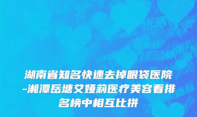 湖南省知名快速去掉眼袋医院-湘潭岳塘艾娅莉医疗美容看排名榜中相互比拼