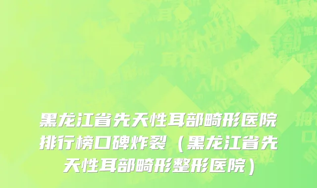 黑龙江省先天性耳部畸形医院排行榜口碑炸裂（黑龙江省先天性耳部畸形整形医院）