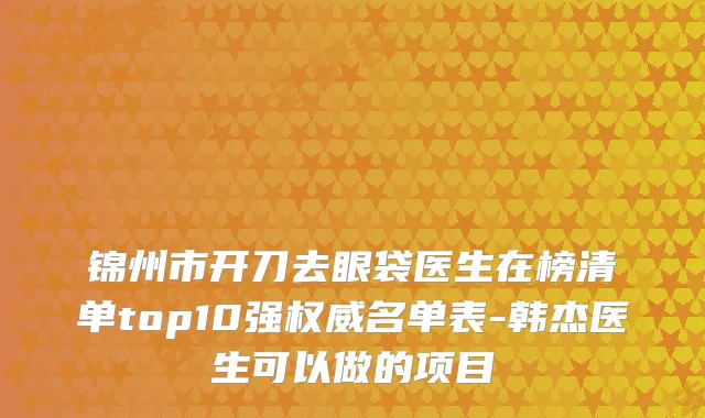 锦州市开刀去眼袋医生在榜清单top10强权威名单表-韩杰医生可以做的项目