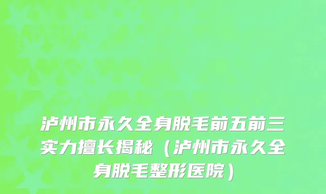 泸州市永久全身脱毛前五前三实力擅长揭秘（泸州市永久全身脱毛整形医院）