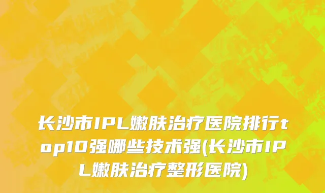 长沙市IPL嫩肤治疗医院排行top10强哪些技术强(长沙市IPL嫩肤治疗整形医院)