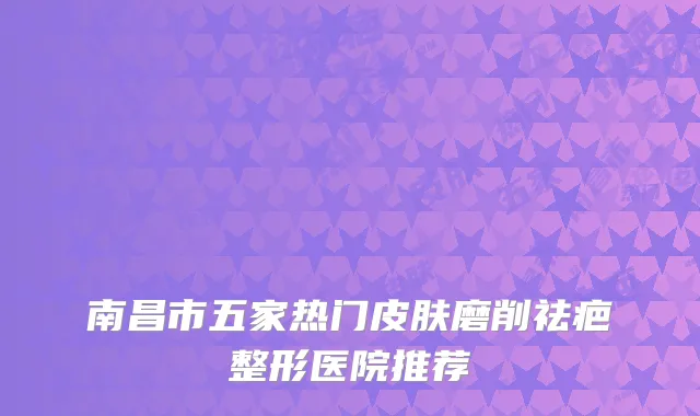 南昌市五家热门皮肤磨削祛疤整形医院推荐