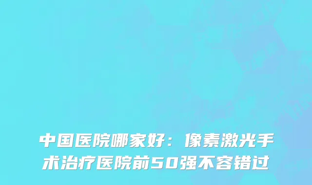 中国医院哪家好：像素激光手术治疗医院前50强不容错过