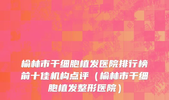 榆林市干细胞植发医院排行榜前十佳机构点评（榆林市干细胞植发整形医院）