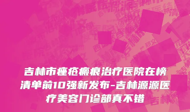 吉林市痤疮瘢痕治疗医院在榜清单前10强新发布-吉林源源医疗美容门诊部真不错