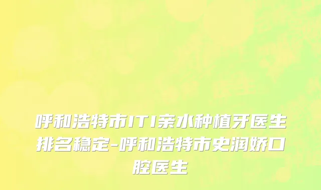 呼和浩特市ITI亲水种植牙医生排名稳定-呼和浩特市史润娇口腔医生