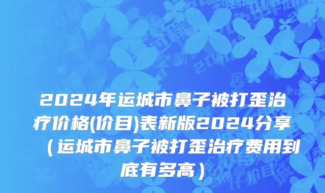 2024年运城市鼻子被打歪治疗价格(价目)表新版2024分享（运城市鼻子被打歪治疗费用到底有多高）