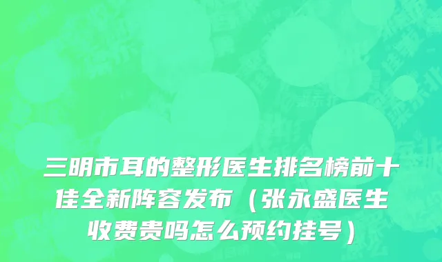 三明市耳的整形医生排名榜前十佳全新阵容发布（张永盛医生收费贵吗怎么预约挂号）