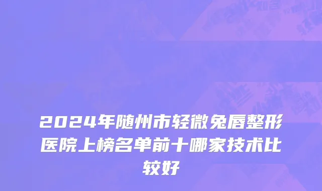 2024年随州市轻微兔唇整形医院上榜名单前十哪家技术比较好