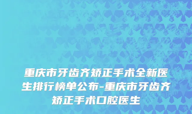 重庆市牙齿齐矫正手术全新医生排行榜单公布-重庆市牙齿齐矫正手术口腔医生