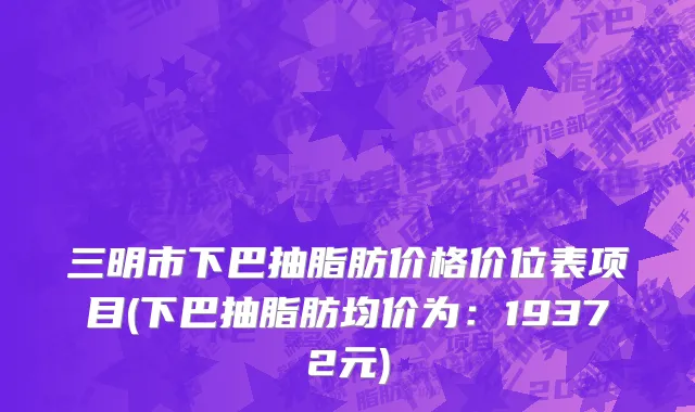三明市下巴抽脂肪价格价位表项目(下巴抽脂肪均价为：19372元)
