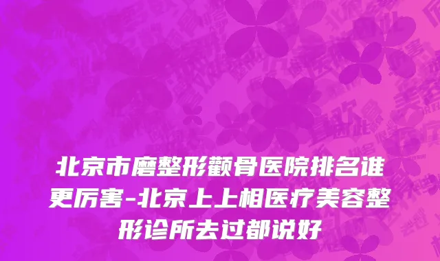 北京市磨整形颧骨医院排名谁更厉害-北京上上相医疗美容整形诊所去过都说好
