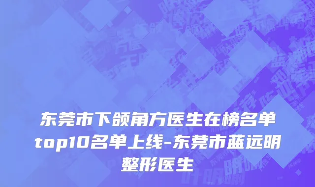 东莞市下颌角方医生在榜名单top10名单上线-东莞市蓝远明整形医生