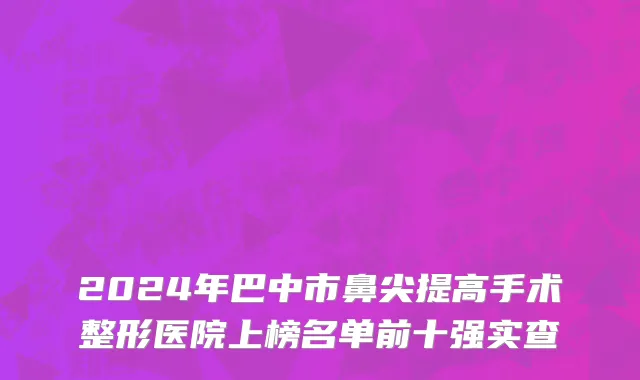 2024年巴中市鼻尖提高手术整形医院上榜名单前十强实查